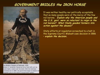 GOVERNMENT BRIDLES the IRON HORSE

             It was neither healthy nor politically acceptable
             that so many people were at the mercy of the few
             rail barons. Explain why the American people and
             the U.S. govt. were so reluctant to reign-in the
             rail barons? What finally goaded farmers into
             action against the abuses?

             State efforts at regulation screeched to a halt in
             the Supreme Court’s Wabash case decision in 1886
             – explain the decision.
 