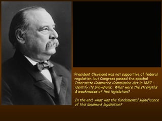 President Cleveland was not supportive of federal
regulation, but Congress passed the epochal
Interstate Commerce Commission Act in 1887 –
identify its provisions. What were the strengths
& weaknesses of this legislation?

In the end, what was the fundamental significance
of this landmark legislation?
 