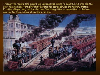 Through the federal land grants, Big Business was willing to build the rail lines and the
govt. received long-term preferential rates for postal service and military traffic.
Frontier villages along rail lines became flourishing cities – communities battled one
another for the privilege of hosting a rail line.
 