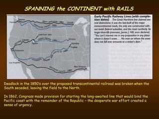 SPANNING the CONTINENT with RAILS




Deadlock in the 1850’s over the proposed transcontinental railroad was broken when the
South seceded, leaving the field to the North.

In 1862, Congress made provision for starting the long-awaited line that would bind the
Pacific coast with the remainder of the Republic – the desperate war effort created a
sense of urgency.
 