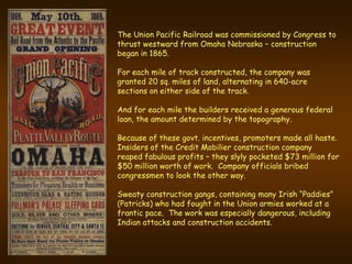 The Union Pacific Railroad was commissioned by Congress to
thrust westward from Omaha Nebraska – construction
began in 1865.

For each mile of track constructed, the company was
granted 20 sq. miles of land, alternating in 640-acre
sections on either side of the track.

And for each mile the builders received a generous federal
loan, the amount determined by the topography.

Because of these govt. incentives, promoters made all haste.
Insiders of the Credit Mobilier construction company
reaped fabulous profits – they slyly pocketed $73 million for
$50 million worth of work. Company officials bribed
congressmen to look the other way.

Sweaty construction gangs, containing many Irish “Paddies”
(Patricks) who had fought in the Union armies worked at a
frantic pace. The work was especially dangerous, including
Indian attacks and construction accidents.
 