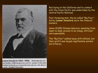 Rail laying at the California end to connect
with the Union Pacific was undertaken by the
Central Pacific Railroad.

Four farseeing men, the so-called “Big Four,”
led by Leland Stanford, were the financial
backers.

Some 10,000 Chinese laborers, sweating from
dawn to dusk, proved to be cheap, efficient
and expendable.

The “Big Four” walked away with millions, but
their profit was largely legitimately earned
(no bribery).
 