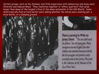 Certain groups, such as the Italians, had little experience with democracy and many were illiterate and impoverished.  They clustered together in “ethnic quarters” that grew larger than many of the largest cities of the same nationality in the Old World.  Some Americans who had arrived earlier were asking whether the nation was a melting pot, a stew kettle, or a dumping ground. 