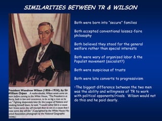 SIMILARITIES BETWEEN TR & WILSON

              Both were born into “secure” families

              Both accepted conventional laissez-faire
              philosophy

              Both believed they stood for the general
              welfare rather than special interests

              Both were wary of organized labor & the
              Populist movement (socialist?)

              Both were suspicious of trusts

              Both were late converts to progressivism

              •The biggest difference between the two men
              was the ability and willingness of TR to work
              with political opponents/rivals. Wilson would not
              do this and he paid dearly.
 