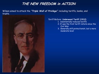 THE NEW FREEDOM in ACTION
Wilson aimed to attack the “Triple Wall of Privilege”, including tariffs, banks, and
trusts.

                                            Tariff Reform: Underwood Tariff (1912)
                                                      1. Substantially reduced tariffs
                                                      2. It was the first tariff reform since the
                                                          Civil War
                                                      3. Generally still protectionist, but a more
                                                          moderate level
 