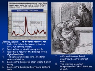 Banking Reform: The Federal Reserve Act
1.   Ended the debate between a private or
     govt.-run banking system.
2.   Provided for an elastic money supply
3.   Passed as a result of the findings of the
     Pujo Commission
4.   The nation was divided into 12 federal         7.   A Federal Reserve Board
     reserve districts                                   would/could control interest
5.   Each central bank could clear checks & print        rates
     money                                          8.   The chairman would act
6.   Each central bank would serve as a banker’s         independently of the 3 branches
     bank                                                of govt.
 
