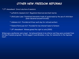 OTHER NEW FREEDOM REFORMS
* 17th Amendment: Direct election of senators

          * LaFollette Seaman’s Act: Regulated American merchant marine

          * Child Labor Laws: Prohibited interstate trade of goods made by the use of child labor
                                (later declared unconstitutional)

          * Adamson Act: Provided an 8-hour work day for railroad workers

          * Federal Farm Loan Act: Provided for low interest loans to farmers

          * 19th Amendment: Women gained the right to vote (1920)

Wilson was a southerner and a bigot. He believed blacks to be inferior and they were excluded from
his New Freedom programs. He did support Louis Brandies, a Jew, for nomination to the Supreme
Court.
 