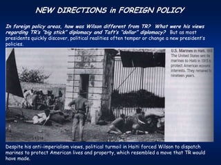 NEW DIRECTIONS in FOREIGN POLICY
In foreign policy areas, how was Wilson different from TR? What were his views
regarding TR’s “big stick” diplomacy and Taft’s “dollar” diplomacy? But as most
presidents quickly discover, political realities often temper or change a new president’s
policies.




Despite his anti-imperialism views, political turmoil in Haiti forced Wilson to dispatch
marines to protect American lives and property, which resembled a move that TR would
have made.
 