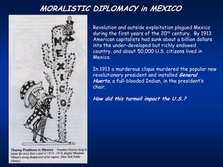 MORALISTIC DIPLOMACY in MEXICO

           Revolution and outside exploitation plagued Mexico
           during the first years of the 20th century. By 1913
           American capitalists had sunk about a billion dollars
           into the under-developed but richly endowed
           country, and about 50,000 U.S. citizens lived in
           Mexico.

           In 1913 a murderous clique murdered the popular new
           revolutionary president and installed General
           Huerta, a full-blooded Indian, in the president’s
           chair.

           How did this turmoil impact the U.S.?
 