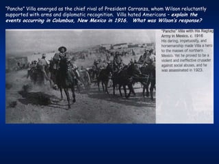 “Pancho” Villa emerged as the chief rival of President Carranza, whom Wilson reluctantly
supported with arms and diplomatic recognition. Villa hated Americans – explain the
events occurring in Columbus, New Mexico in 1916. What was Wilson’s response?
 