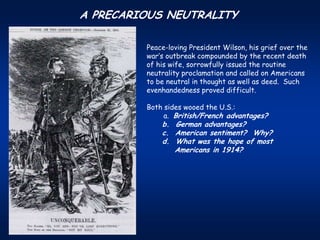 A PRECARIOUS NEUTRALITY

         Peace-loving President Wilson, his grief over the
         war’s outbreak compounded by the recent death
         of his wife, sorrowfully issued the routine
         neutrality proclamation and called on Americans
         to be neutral in thought as well as deed. Such
         evenhandedness proved difficult.

         Both sides wooed the U.S.:
              a. British/French advantages?
             b. German advantages?
             c. American sentiment? Why?
             d. What was the hope of most
                Americans in 1914?
 
