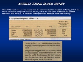 AMERICA EARNS BLOOD MONEY
When WWI began, the U.S. was bogged down in a worrisome business recession. Fatefully, British and
French war orders soon pulled American industry out of the hard times. What was the German
reaction? Was the U.S. in violation? What prevented American trade with Germany?
 