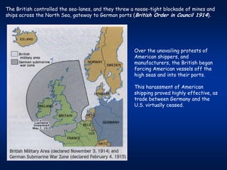 The British controlled the sea-lanes, and they threw a noose-tight blockade of mines and
ships across the North Sea, gateway to German ports (British Order in Council 1914).




                                                      Over the unavailing protests of
                                                      American shippers, and
                                                      manufacturers, the British began
                                                      forcing American vessels off the
                                                      high seas and into their ports.

                                                      This harassment of American
                                                      shipping proved highly effective, as
                                                      trade between Germany and the
                                                      U.S. virtually ceased.
 