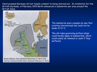 Hard-pressed Germany did not tamely consent to being starved out. In retaliation for the
British blockade, in February 1915 Berlin announced a submarine war area around the
British Isles.




                                               The submarine was a weapon so new that
                                               existing international law could not be
                                               made to fit it.

                                               The old rules governing surface ships
                                               could hardly apply to submarines, which
                                               could easily be rammed or sunk if they
                                               surfaced.
 