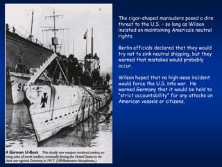 The cigar-shaped marauders posed a dire
threat to the U.S. – so long as Wilson
insisted on maintaining America’s neutral
rights.

Berlin officials declared that they would
try not to sink neutral shipping, but they
warned that mistakes would probably
occur.

Wilson hoped that no high-seas incident
would force the U.S. into war. He
warned Germany that it would be held to
“strict accountability” for any attacks on
American vessels or citizens.
 