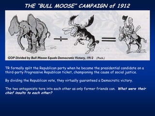 THE “BULL MOOSE” CAMPAIGN of 1912




TR formally split the Republican party when he became the presidential candidate on a
third-party Progressive Republican ticket, championing the cause of social justice.

By dividing the Republican vote, they virtually guaranteed a Democratic victory.

The two antagonists tore into each other as only former friends can. What were their
chief insults to each other?
 
