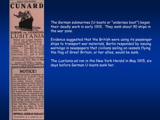 The German submarines (U-boats or “undersea boat”) began
their deadly work in early 1915. They sank about 90 ships in
the war zone.

Evidence suggested that the British were using its passenger
ships to transport war materials. Berlin responded by issuing
warnings in newspapers that civilians sailing on vessels flying
the flag of Great Britain, or her allies, would be sunk.

The Lusitania ad ran in the New York Herald in May 1915, six
days before German U-boats sunk her.
 