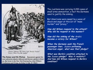 The Lusitania was carrying 4,200 cases of
small-arms ammunition, a fact the Germans
used to justify the sinking.

But Americans were swept by a wave of
shock and anger at this act of “mass
murder” and “piracy.”

How did Wilson respond to the attack?
Why did he respond in this manner?

How did the sinking of the Arabic
become a victory for Wilson?

When the Germans sunk the French
passenger liner, Sussex,enflaming
American anger, what was their pledge?

What was Berlin’s condition attached to
the Sussex pledge? Was it realistic?
And how did Wilson respond to Berlin’s
condition?
 