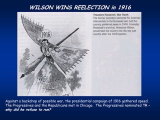 WILSON WINS REELECTION in 1916




Against a backdrop of possible war, the presidential campaign of 1916 gathered speed.
The Progressives and the Republicans met in Chicago. The Progressives nominated TR –
why did he refuse to run?
 