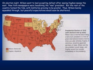 On election night, Wilson went to bed accepting defeat after seeing Hughes sweep the
east. New York newspapers were headlining the “new” president. But the rest of the
country turned the tide, with California proving to be pivotal. Thus, Wilson barely
squeaked through, but peaceful expectations would soon be shattered.
 