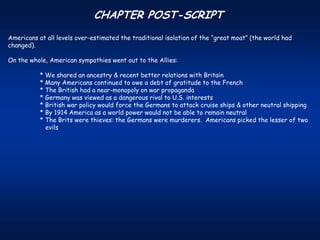 CHAPTER POST-SCRIPT
Americans at all levels over-estimated the traditional isolation of the “great moat” (the world had
changed).

On the whole, American sympathies went out to the Allies:

           * We shared an ancestry & recent better relations with Britain
           * Many Americans continued to owe a debt of gratitude to the French
           * The British had a near-monopoly on war propaganda
           * Germany was viewed as a dangerous rival to U.S. interests
           * British war policy would force the Germans to attack cruise ships & other neutral shipping
           * By 1914 America as a world power would not be able to remain neutral
           * The Brits were thieves: the Germans were murderers. Americans picked the lesser of two
             evils
 