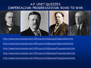 A.P. UNIT QUIZZES
    (IMPERIALISM; PROGRESSIVISM; ROAD TO WAR




http://www.historyteacher.net/USProjects/USQuizzes/Imperialism1.htm

http://www.historyteacher.net/USProjects/USQuizzes/Imperialism2.htm

http://www.historyteacher.net/USProjects/USQuizzes/Progressivism1.htm

http://www.historyteacher.net/USProjects/USQuizzes/Progressivism2.htm

http://www.historyteacher.net/USProjects/USQuizzes/Progressivism3.htm
 