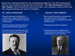 Beyond the clashing personalities, the overshadowing question of the 1912 campaign was
which of two varieties of progressivism would prevail – TR’s New Nationalism or Wilson’s
New Freedom. Both men favored a more active govt. role in economic & social affairs, but
they disagreed sharply over specific strategies.

TR’s “NEW NATIONALISM”                      v.        WILSON’S “NEW FREEDOM”

•Favored continued consolidation of                * Favored small enterprise, entrepreneur-
 trusts & labor unions, paralleled by the            ship, and the free functioning of
 growth of powerful regulatory agencies              unregulated and un-monopolized markets
 in Washington                                       (Jeffersonian)

•Called for woman’s suffrage and more              * Shunned social welfare proposals
 social welfare (minimum wage laws)

•Favored an activist welfare state like            * Cornerstone was not regulation but
 the future New Deal program of FDR                  fragmentation of big business through
                                                     enforcement of anti-trust laws
 