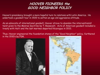 HOOVER PIONEERS the
                       GOOD NEIGHBOR POLICY
Hoover’s presidency brought a more hopeful turn to relations with Latin America. He
undertook a goodwill tour in 1928 to soften an age-old aggressive attitude.

As an advocate of international goodwill, Hoover strove to abandon the interventionist
twist given to the Monroe Doctrine by T. Roosevelt. Acts of American goodwill included a
treaty with Haiti and the last marines departed Nicaragua in 1933.

Thus, Hoover engineered the foundation stones of the “Good Neighbor” policy, furthered
in the 1930’s by FDR.
 