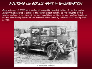 ROUTING the BONUS ARMY in WASHINGTON
Many veterans of WWI were numbered among the hard-hit victims of the depression.
Industry had secured a “bonus” in the Harley-Smoot Tariff. So the thoughts of the
former soldiers turned to what the govt. owed them for their service. A drive developed
for the premature payment of the deferred bonus voted by Congress in 1924 and payable
in 1945.
 