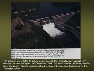 TVA projects were slated to include western areas, thus promoting development. But
conservative reaction against the “socialistic” New Deal would confine the TVA’s brand of
federally guided resource management and comprehensive regional development to the
Tennessee Valley.
 