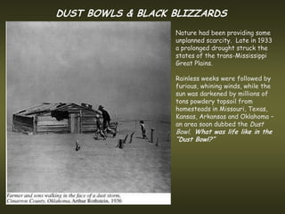 DUST BOWLS & BLACK BLIZZARDS
                   Nature had been providing some
                   unplanned scarcity. Late in 1933
                   a prolonged drought struck the
                   states of the trans-Mississippi
                   Great Plains.

                   Rainless weeks were followed by
                   furious, whining winds, while the
                   sun was darkened by millions of
                   tons powdery topsoil from
                   homesteads in Missouri, Texas,
                   Kansas, Arkansas and Oklahoma –
                   an area soon dubbed the Dust
                   Bowl. What was life like in the
                   “Dust Bowl?”
 