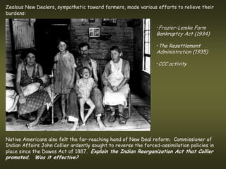 Zealous New Dealers, sympathetic toward farmers, made various efforts to relieve their
burdens:

                                                                 •Frazier-Lemke Farm
                                                                 Bankruptcy Act (1934)

                                                                 •The Resettlement
                                                                 Administration (1935)

                                                                 •CCC activity




Native Americans also felt the far-reaching hand of New Deal reform. Commissioner of
Indian Affairs John Collier ardently sought to reverse the forced-assimilation policies in
place since the Dawes Act of 1887. Explain the Indian Reorganization Act that Collier
promoted. Was it effective?
 