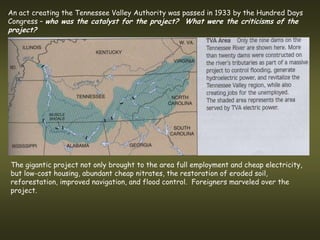 An act creating the Tennessee Valley Authority was passed in 1933 by the Hundred Days
Congress – who was the catalyst for the project? What were the criticisms of the
project?




The gigantic project not only brought to the area full employment and cheap electricity,
but low-cost housing, abundant cheap nitrates, the restoration of eroded soil,
reforestation, improved navigation, and flood control. Foreigners marveled over the
project.
 