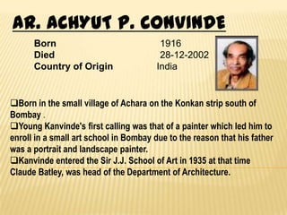 AR. ACHYUT P. CONVINDE
      Born                               1916
      Died                               28-12-2002
      Country of Origin                 India


Born in the small village of Achara on the Konkan strip south of
Bombay .
Young Kanvinde's first calling was that of a painter which led him to
enroll in a small art school in Bombay due to the reason that his father
was a portrait and landscape painter.
Kanvinde entered the Sir J.J. School of Art in 1935 at that time
Claude Batley, was head of the Department of Architecture.
 