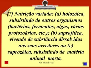 [ 7] Nutrição variada: (a)  holozóica , subsistindo de outros organismos (bactérias, fermentos, algas, vários protozoários, etc.); (b)  saprofítica , vivendo de substância dissolvidas nos seus arredores ou (c)  saprozóica , subsistindo de  matéria animal  morta. 