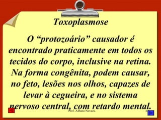 Toxoplasmose O “protozoário” causador é encontrado praticamente em todos os tecidos do corpo, inclusive na retina. Na forma congênita, podem causar, no feto, lesões nos olhos, capazes de levar à cegueira, e no sistema nervoso central, com retardo mental. 