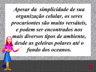 Prof. Albano Novaes. 5
Apesar da simplicidade de sua
organização celular, os seres
procariontes são muito versáteis,
e podem ser encontrados nos
mais diversos tipos de ambiente,
desde as geleiras polares até o
fundo dos oceanos.
 