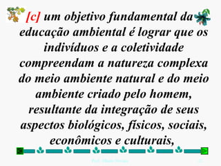 [c]  um objetivo fundamental da educação ambiental é lograr que os indivíduos e a coletividade compreendam a natureza complexa do meio ambiente natural e do meio ambiente criado pelo homem, resultante da integração de seus aspectos biológicos, físicos, sociais, econômicos e culturais,  