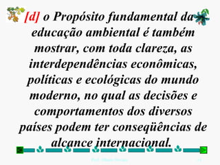[d]  o Propósito fundamental da educação ambiental é também mostrar, com toda clareza, as interdependências econômicas, políticas e ecológicas do mundo moderno, no qual as decisões e comportamentos dos diversos países podem ter conseqüências de alcance internacional.  
