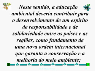 Neste sentido, a educação ambiental deveria contribuir para o desenvolvimento de um espírito de responsabilidade e de solidariedade entre os países e as regiões, como fundamento de uma nova ordem internacional que garanta a conservação e a melhoria do meio ambiente;   