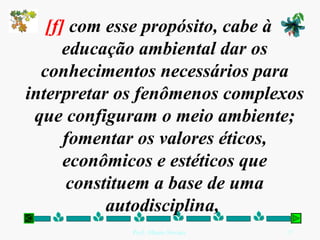 [f]  com esse propósito, cabe à educação ambiental dar os conhecimentos necessários para interpretar os fenômenos complexos que configuram o meio ambiente; fomentar os valores éticos, econômicos e estéticos que constituem a base de uma autodisciplina,  