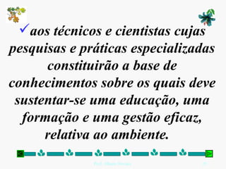 aos técnicos e cientistas cujas pesquisas e práticas especializadas constituirão a base de conhecimentos sobre os quais deve sustentar-se uma educação, uma formação e uma gestão eficaz, relativa ao ambiente.   