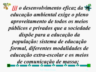 [j]  o desenvolvimento eficaz da educação ambiental exige o pleno aproveitamento de todos os meios públicos e privados que a sociedade dispõe para a educação da população: sistema de educação formal, diferentes modalidades de educação extra-escolar e os meios de comunicação de massa;   