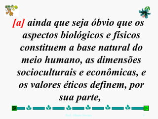 [a]  ainda que seja óbvio que os aspectos biológicos e físicos constituem a base natural do meio humano, as dimensões socioculturais e econômicas, e os valores éticos definem, por sua parte,  