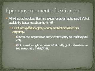 At what point does Sammy experience an epiphany? What suddenly becomes clear to him? List Sammy’s thoughts, words, and actions after his epiphany. “ Poor kids, I began to feel sorry for them, they couldn’t help it” (17). “ but remembering how he made that pretty girl blush makes me feel so scrunchy inside” (19). 