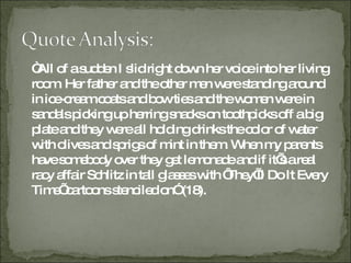 “ All of a sudden I slid right down her voice into her living room. Her father and the other men were standing around in ice-cream coats and bow ties and the women were in sandals picking up herring snacks on toothpicks off a big plate and they were all holding drinks the color of water with olives and sprigs of mint in them. When my parents have somebody over they get lemonade and if it’s a real racy affair Schlitz in tall glasses with ‘They’ll Do It Every Time’ cartoons stenciled on” (18). 