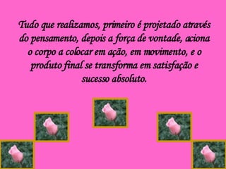 Tudo que realizamos, primeiro é projetado através do pensamento, depois a força de vontade, aciona o corpo a colocar em ação, em movimento, e o produto final se transforma em satisfação e sucesso absoluto. 