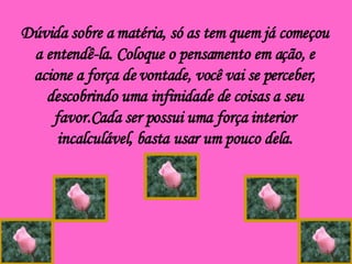 Dúvida sobre a matéria, só as tem quem já começou a entendê-la. Coloque o pensamento em ação, e acione a força de vontade, você vai se perceber, descobrindo uma infinidade de coisas a seu favor.Cada ser possui uma força interior incalculável, basta usar um pouco dela. 