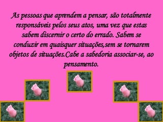 As pessoas que aprendem a pensar, são totalmente responsáveis pelos seus atos, uma vez que estas sabem discernir o certo do errado. Sabem se conduzir em quaisquer situações,sem se tornarem objetos de situações.Cabe a sabedoria associar-se, ao pensamento. 