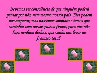 Devemos ter consciência de que ninguém poderá pensar por nós, nem mesmo nossos pais. Eles podem nos amparar, mas nascemos sozinhos e temos que caminhar com nossos passos firmes, para que não haja nenhum deslize, que venha nos levar ao fracasso total.  